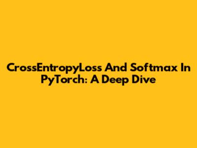 CrossEntropyLoss And Softmax In PyTorch: A Deep Dive
