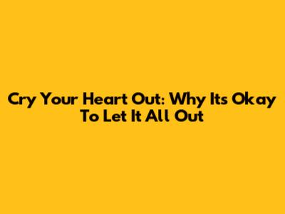 Cry Your Heart Out: Why It's Okay To Let It All Out