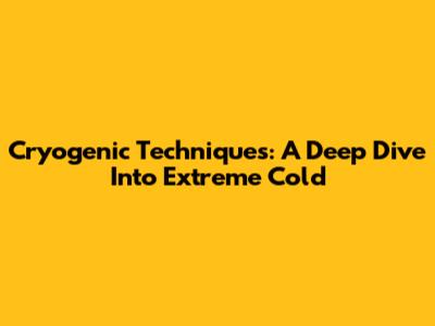 Cryogenic Techniques: A Deep Dive Into Extreme Cold