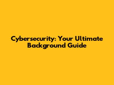 Cybersecurity: Your Ultimate Background Guide