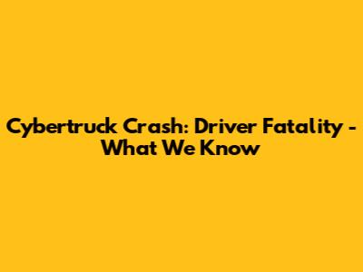 Cybertruck Crash: Driver Fatality - What We Know