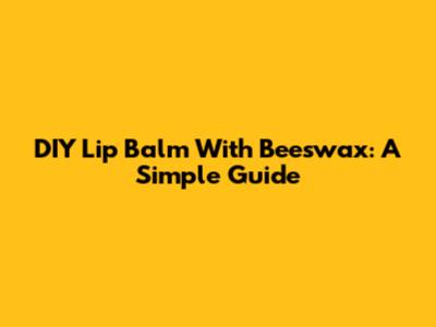 DIY Lip Balm With Beeswax: A Simple Guide