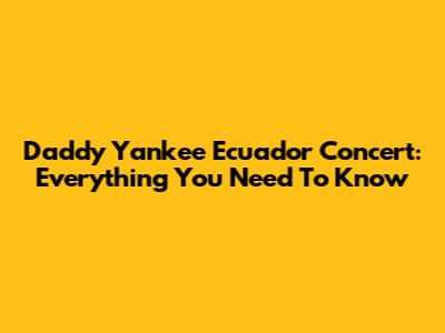 Daddy Yankee Ecuador Concert: Everything You Need To Know