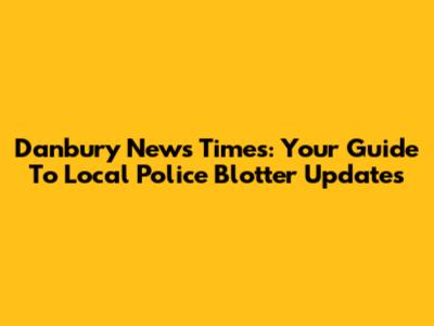 Danbury News Times: Your Guide To Local Police Blotter Updates