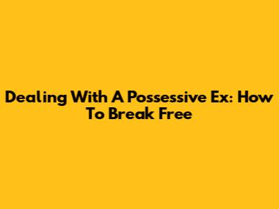 Dealing With A Possessive Ex: How To Break Free