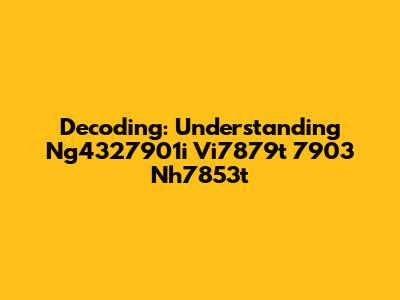 Decoding: Understanding Ng4327901i Vi7879t 7903 Nh7853t
