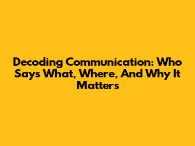 Decoding Communication: Who Says What, Where, And Why It Matters