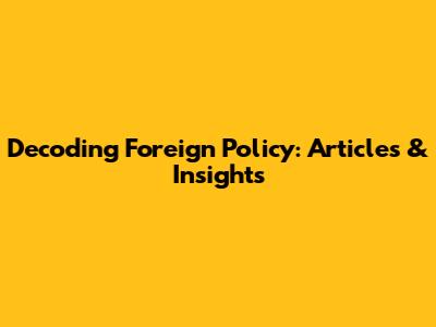 Decoding Foreign Policy: Articles & Insights
