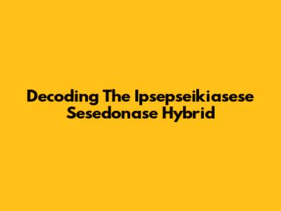 Decoding The Ipsepseikiasese Sesedonase Hybrid