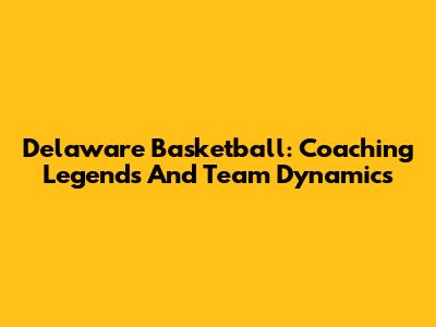 Delaware Basketball: Coaching Legends And Team Dynamics