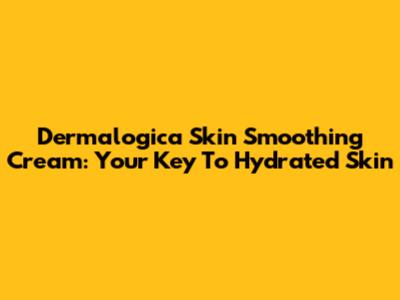 Dermalogica Skin Smoothing Cream: Your Key To Hydrated Skin