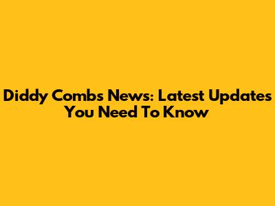 Diddy Combs News: Latest Updates You Need To Know