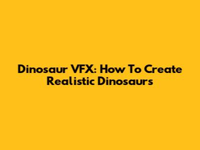 Dinosaur VFX: How To Create Realistic Dinosaurs