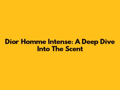 Dior Homme Intense: A Deep Dive Into The Scent