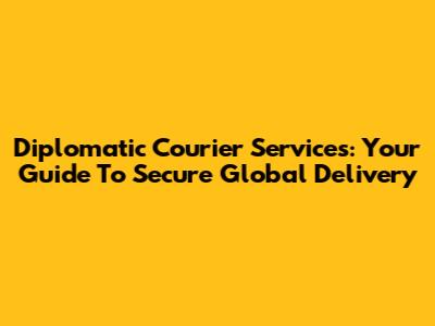 Diplomatic Courier Services: Your Guide To Secure Global Delivery