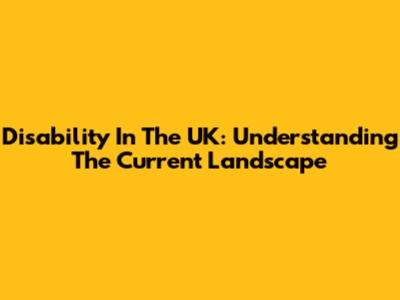 Disability In The UK: Understanding The Current Landscape