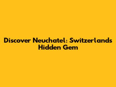 Discover Neuchatel: Switzerland's Hidden Gem
