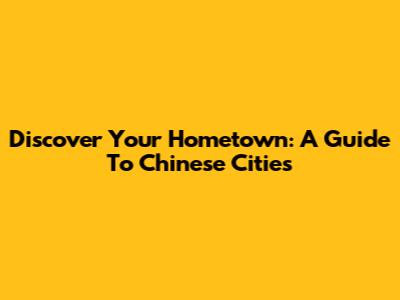Discover Your Hometown: A Guide To Chinese Cities