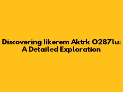 Discovering Iikerem Aktrk O287lu: A Detailed Exploration
