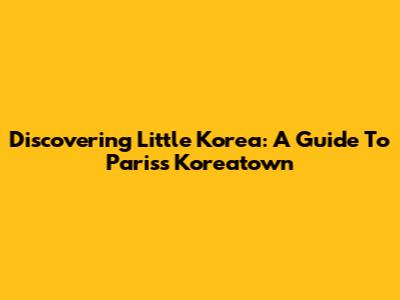 Discovering Little Korea: A Guide To Paris's Koreatown