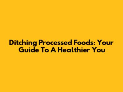 Ditching Processed Foods: Your Guide To A Healthier You