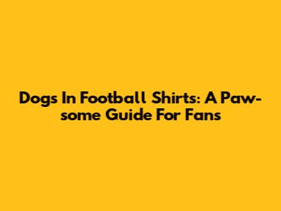 Dogs In Football Shirts: A Paw-some Guide For Fans