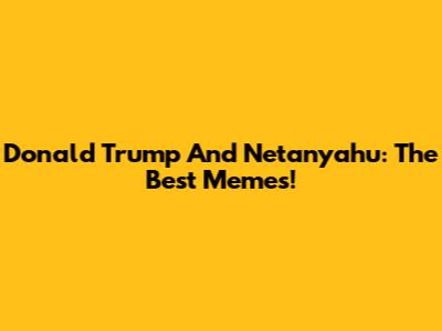Donald Trump And Netanyahu: The Best Memes!