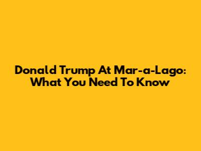 Donald Trump At Mar-a-Lago: What You Need To Know