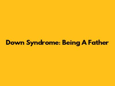 Down Syndrome: Being A Father