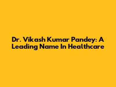 Dr. Vikash Kumar Pandey: A Leading Name In Healthcare
