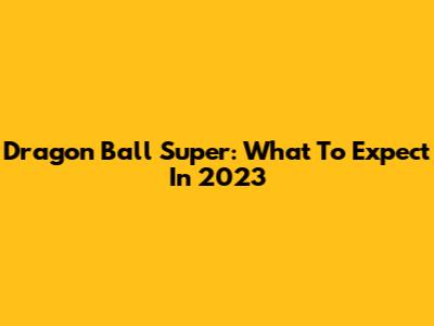 Dragon Ball Super: What To Expect In 2023