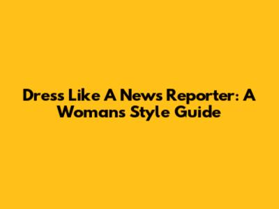 Dress Like A News Reporter: A Woman's Style Guide