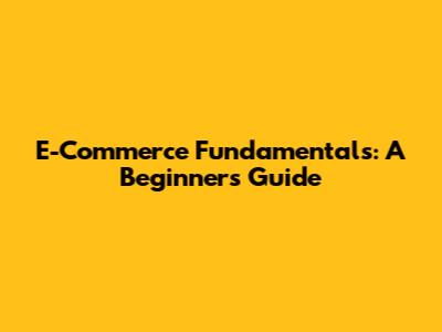 E-Commerce Fundamentals: A Beginner's Guide