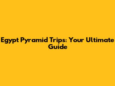 Egypt Pyramid Trips: Your Ultimate Guide