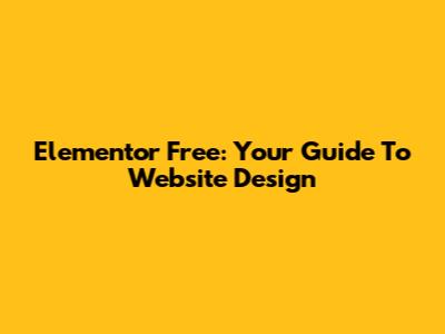 Elementor Free: Your Guide To Website Design
