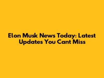 Elon Musk News Today: Latest Updates You Can't Miss
