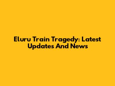 Eluru Train Tragedy: Latest Updates And News
