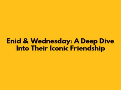 Enid & Wednesday: A Deep Dive Into Their Iconic Friendship