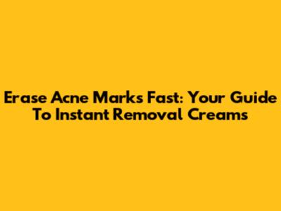 Erase Acne Marks Fast: Your Guide To Instant Removal Creams
