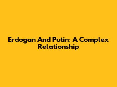 Erdogan And Putin: A Complex Relationship