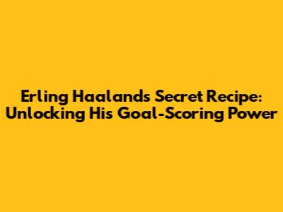 Erling Haaland's Secret Recipe: Unlocking His Goal-Scoring Power