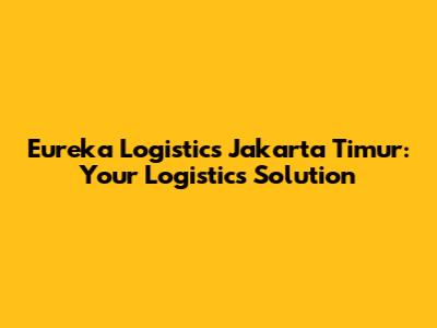Eureka Logistics Jakarta Timur: Your Logistics Solution