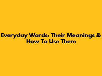 Everyday Words: Their Meanings & How To Use Them
