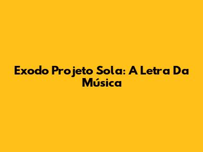 Exodo Projeto Sola: A Letra Da Música