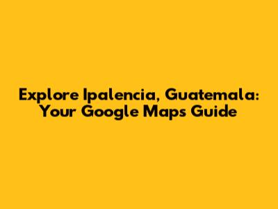 Explore Ipalencia, Guatemala: Your Google Maps Guide