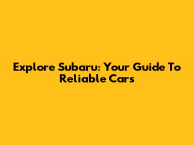 Explore Subaru: Your Guide To Reliable Cars