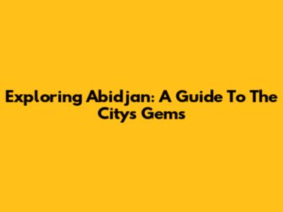 Exploring Abidjan: A Guide To The City's Gems