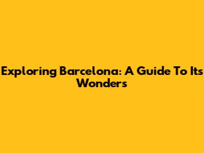 Exploring Barcelona: A Guide To Its Wonders