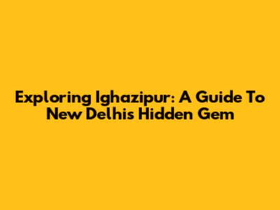 Exploring Ighazipur: A Guide To New Delhi's Hidden Gem