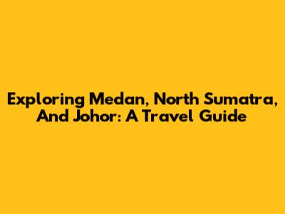Exploring Medan, North Sumatra, And Johor: A Travel Guide